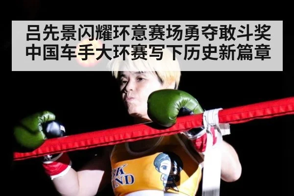 吕先景闪耀环意赛场勇夺敢斗奖 中国车手大环赛写下历史新篇章