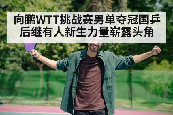 向鹏WTT挑战赛男单夺冠国乒后继有人新生力量崭露头角